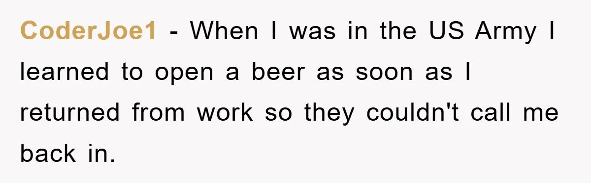 CoderJoe1 − When I was in the US Army I learned to open a beer as soon as I returned from work so they couldn't call me back in.