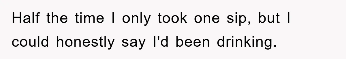 Half the time I only took one sip, but I could honestly say I'd been drinking.