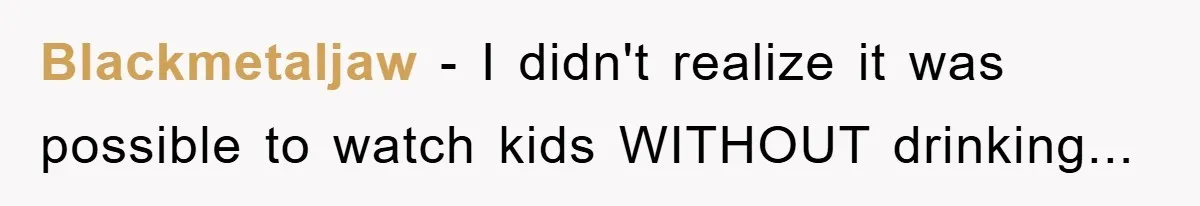 Blackmetaljaw − I didn't realize it was possible to watch kids WITHOUT drinking...