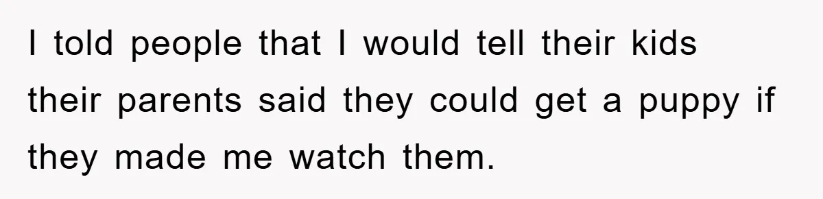 I told people that I would tell their kids their parents said they could get a puppy if they made me watch them.