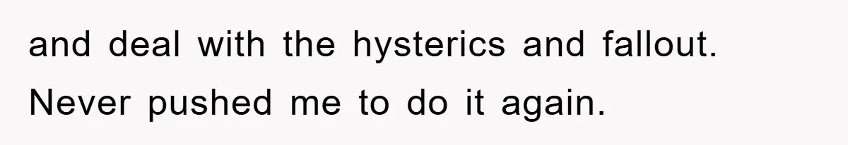 and deal with the hysterics and fallout. Never pushed me to do it again.