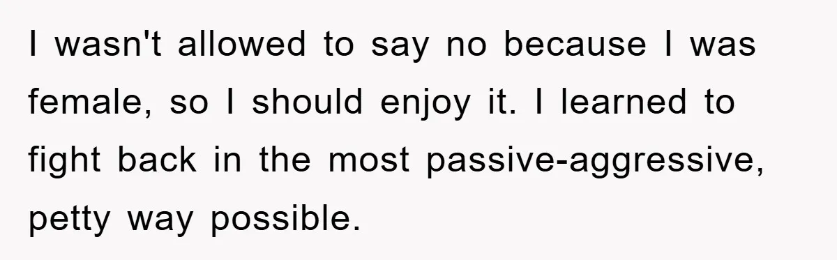I wasn't allowed to say no because I was female, so I should enjoy it. I learned to fight back in the most passive-aggressive, petty way possible.
