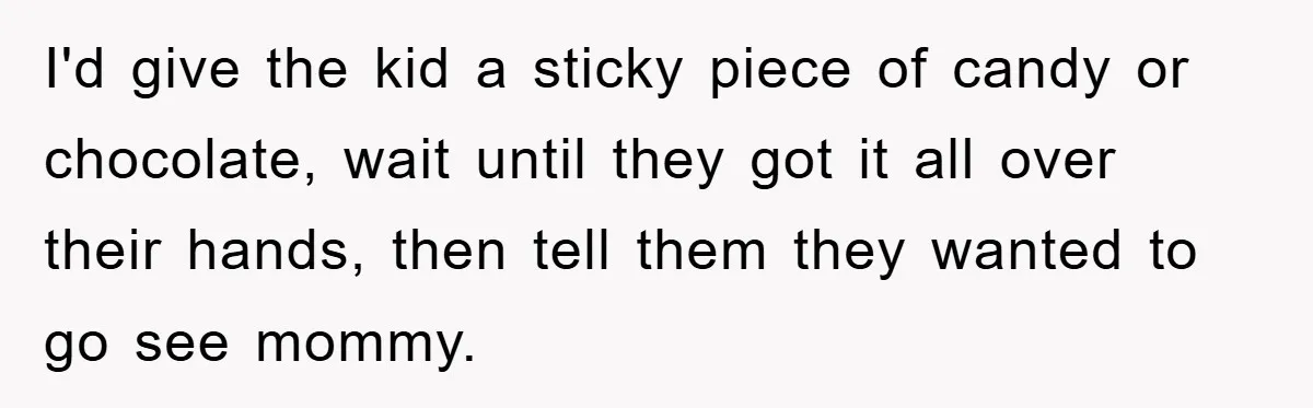 I'd give the kid a sticky piece of candy or chocolate, wait until they got it all over their hands, then tell them they wanted to go see mommy.