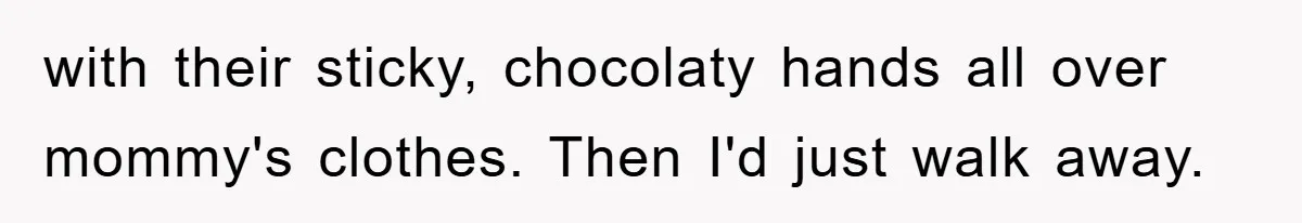 with their sticky, chocolaty hands all over mommy's clothes. Then I'd just walk away.