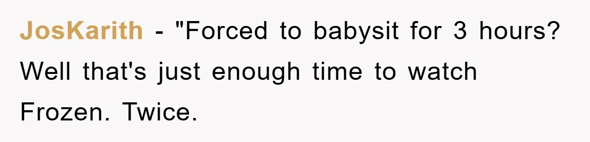 JosKarith − "Forced to babysit for 3 hours? Well that's just enough time to watch Frozen. Twice.