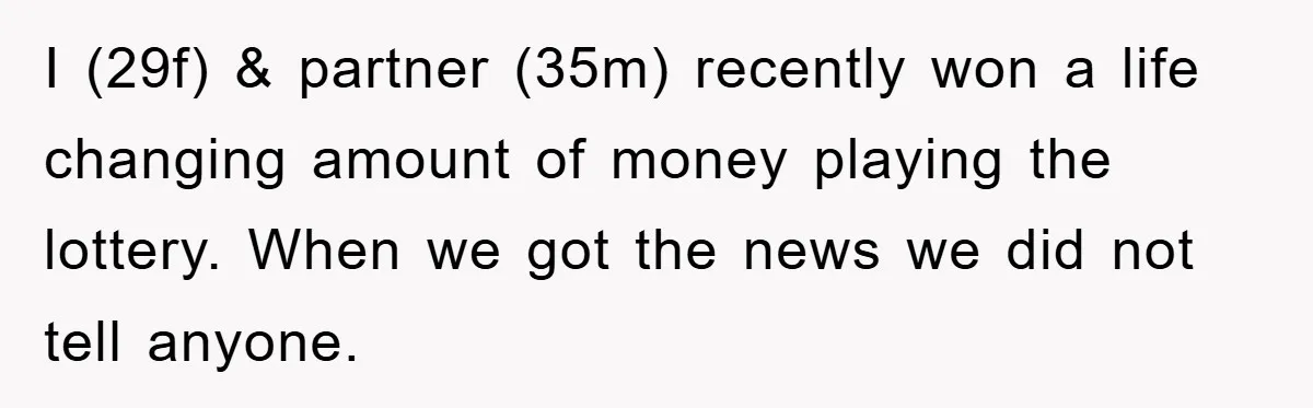 I (29f) & partner (35m) recently won a life changing amount of money playing the lottery. When we got the news we did not tell anyone.