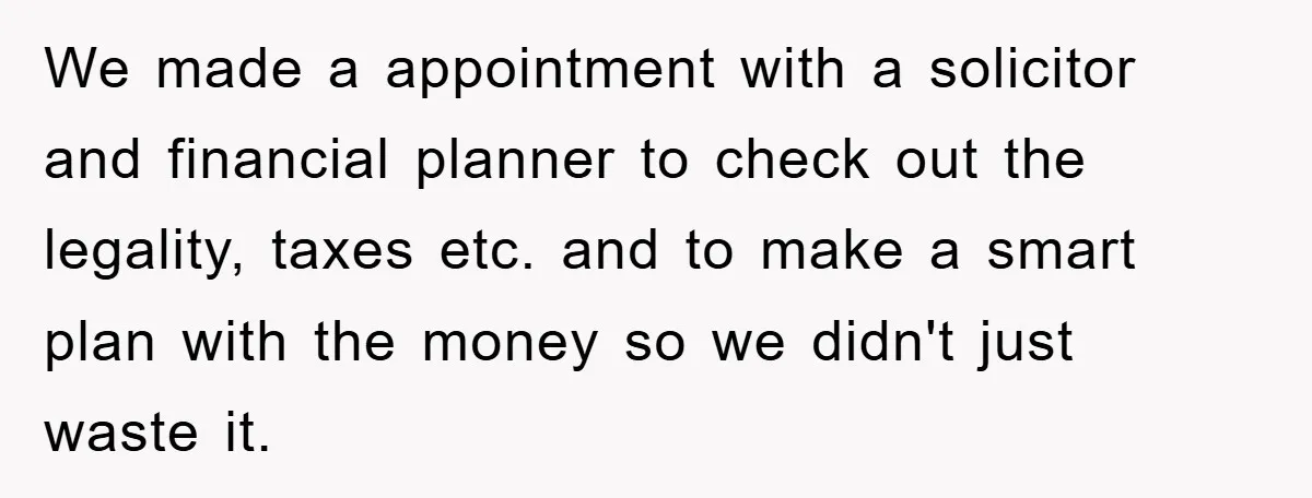 We made a appointment with a solicitor and financial planner to check out the legality, taxes etc. and to make a smart plan with the money so we didn't just...