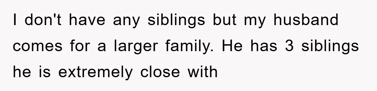 I don't have any siblings but my husband comes for a larger family. He has 3 siblings he is extremely close with