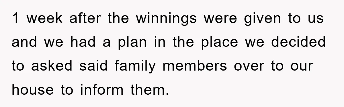 1 week after the winnings were given to us and we had a plan in the place we decided to asked said family members over to our house to inform...