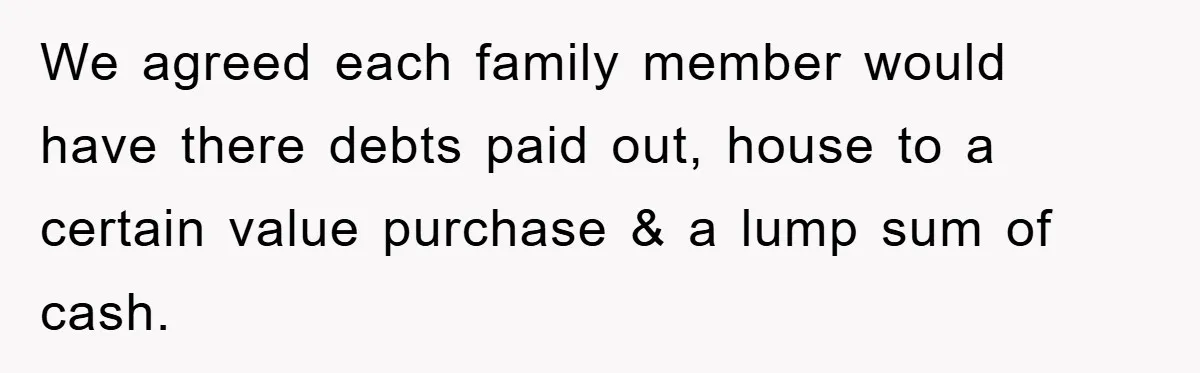 We agreed each family member would have there debts paid out, house to a certain value purchase & a lump sum of cash.