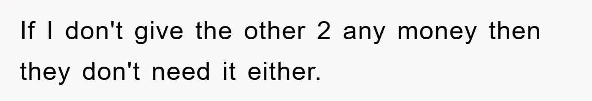 If I don't give the other 2 any money then they don't need it either.