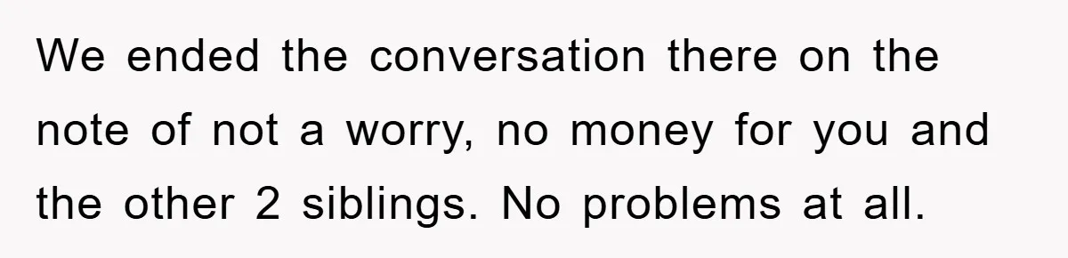 We ended the conversation there on the note of not a worry, no money for you and the other 2 siblings. No problems at all.