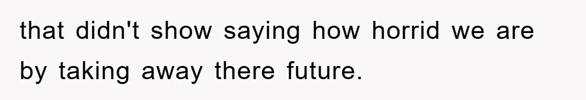 that didn't show saying how horrid we are by taking away there future.