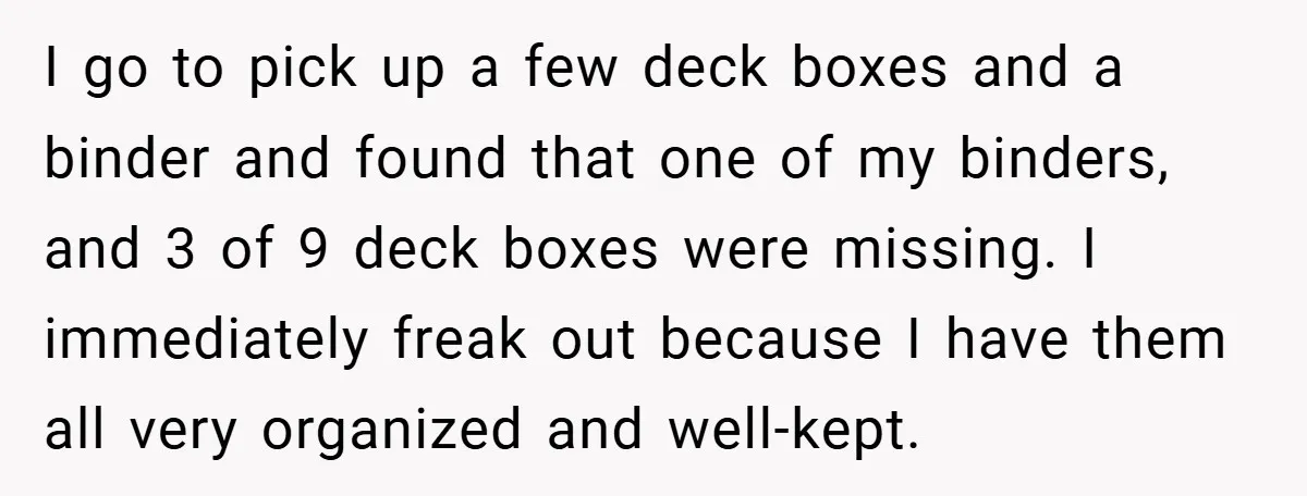 I go to pick up a few deck boxes and a binder and found that one of my binders, and 3 of 9 deck boxes were missing. I immediately freak...