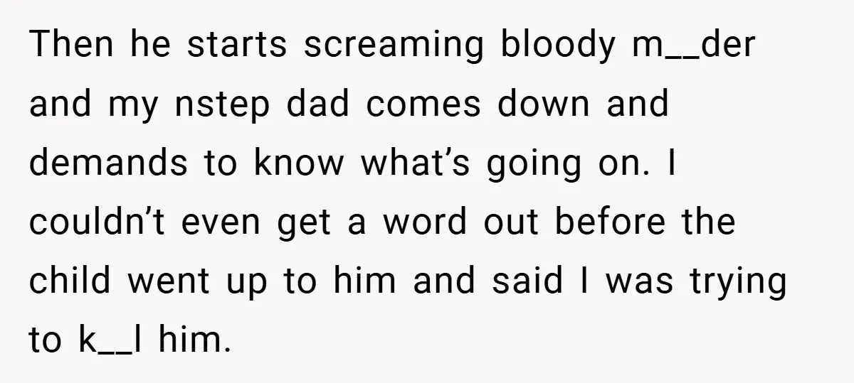 Then he starts screaming bloody m__der and my nstep dad comes down and demands to know what’s going on. I couldn’t even get a word out before the child went...
