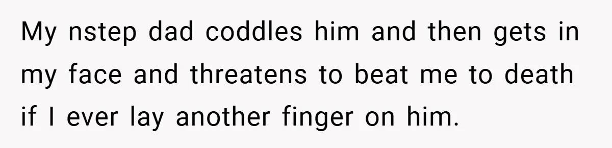 My nstep dad coddles him and then gets in my face and threatens to beat me to death if I ever lay another finger on him.