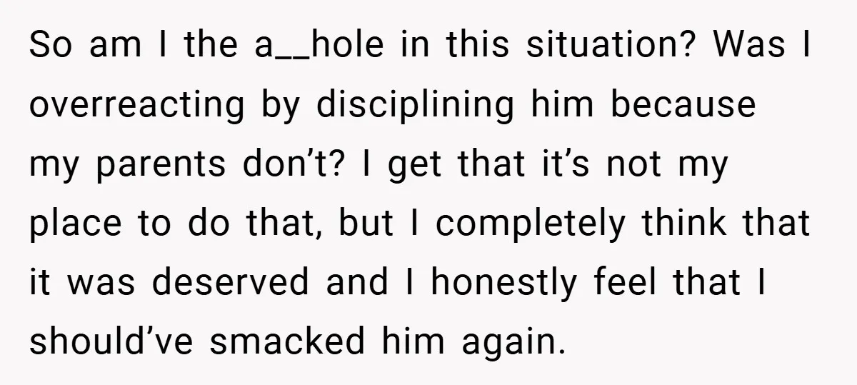 So am I the a__hole in this situation? Was I overreacting by disciplining him because my parents don’t? I get that it’s not my place to do that, but I...