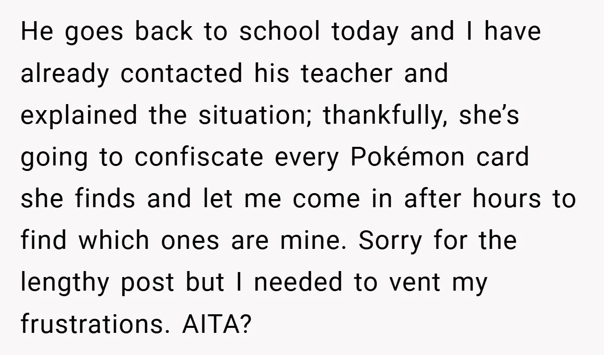 He goes back to school today and I have already contacted his teacher and explained the situation; thankfully, she’s going to confiscate every Pokémon card she finds and let me...