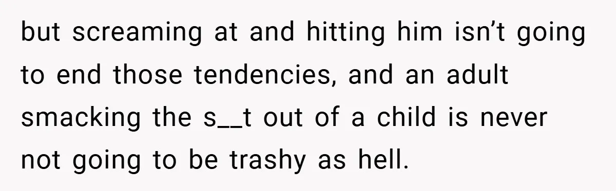 but screaming at and hitting him isn’t going to end those tendencies, and an adult smacking the s__t out of a child is never not going to be trashy as...