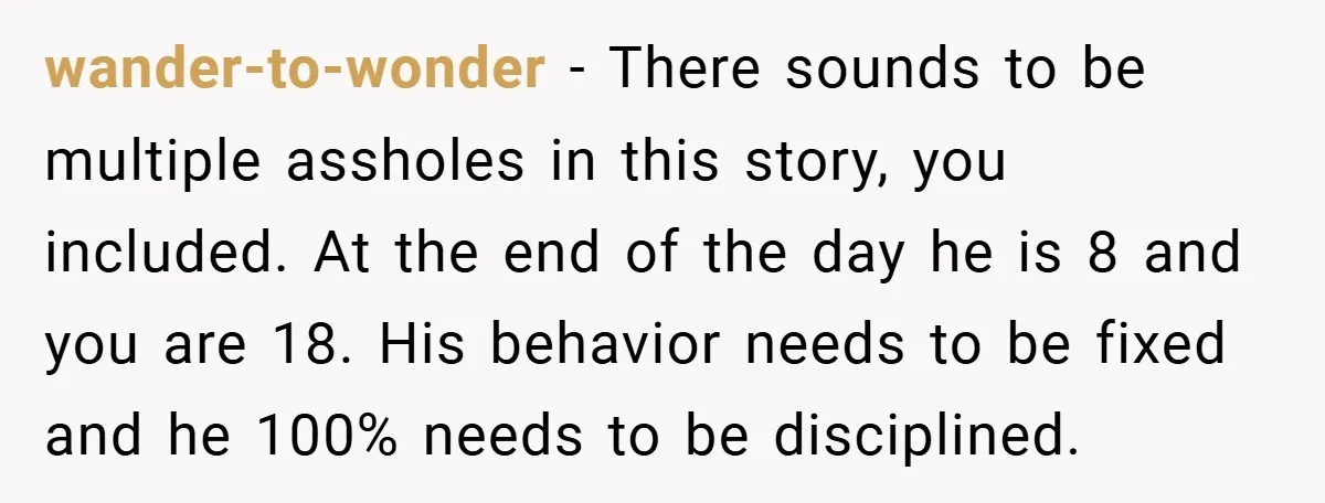 wander-to-wonder − There sounds to be multiple assholes in this story, you included. At the end of the day he is 8 and you are 18. His behavior needs to...