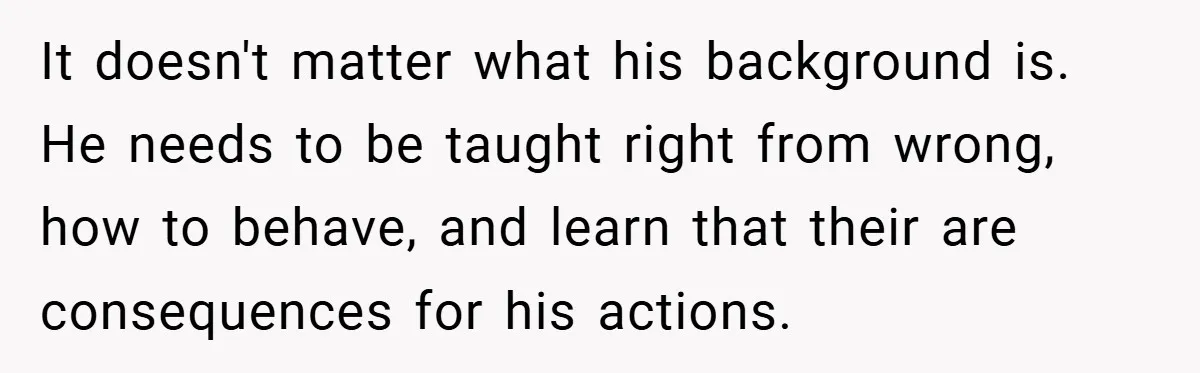 It doesn't matter what his background is. He needs to be taught right from wrong, how to behave, and learn that their are consequences for his actions.