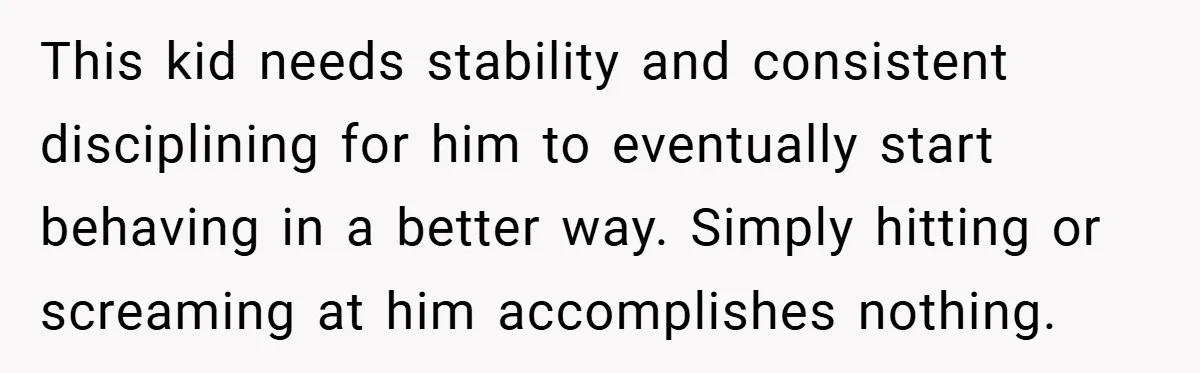 This kid needs stability and consistent disciplining for him to eventually start behaving in a better way. Simply hitting or screaming at him accomplishes nothing.