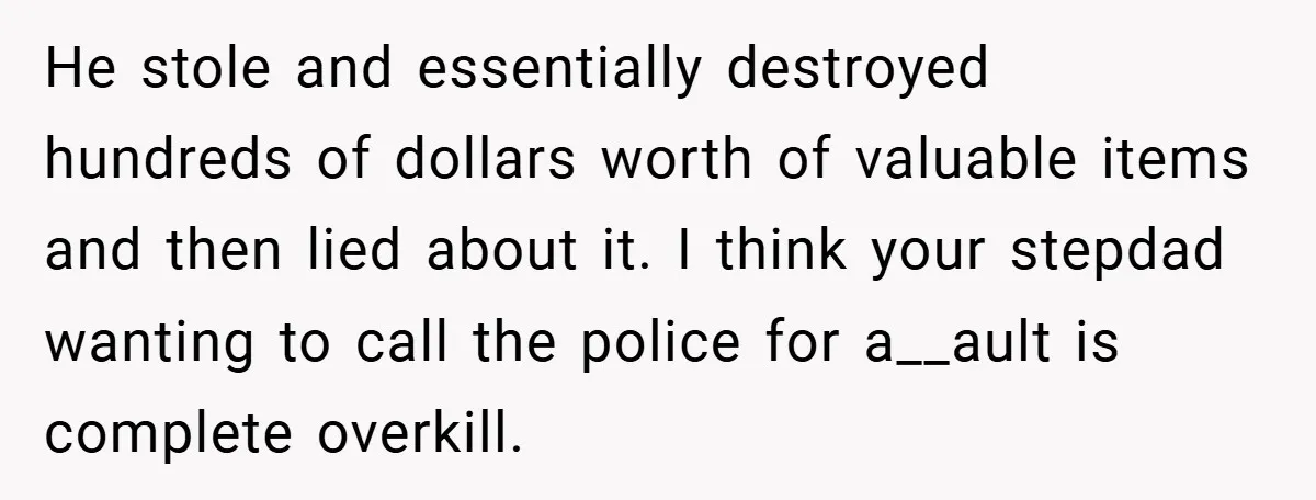 He stole and essentially destroyed hundreds of dollars worth of valuable items and then lied about it. I think your stepdad wanting to call the police for a__ault is complete...