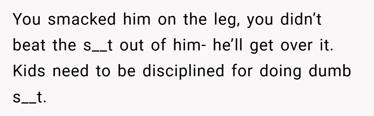You smacked him on the leg, you didn’t beat the s__t out of him- he’ll get over it. Kids need to be disciplined for doing dumb s__t.