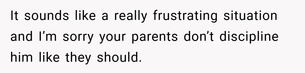 It sounds like a really frustrating situation and I’m sorry your parents don’t discipline him like they should.