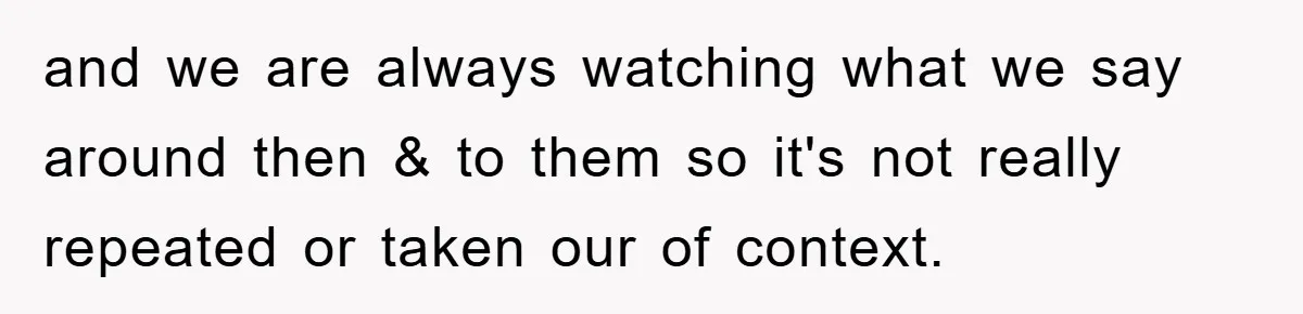 and we are always watching what we say around then & to them so it's not really repeated or taken our of context.