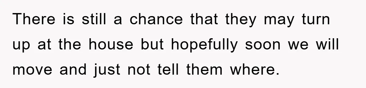 There is still a chance that they may turn up at the house but hopefully soon we will move and just not tell them where.