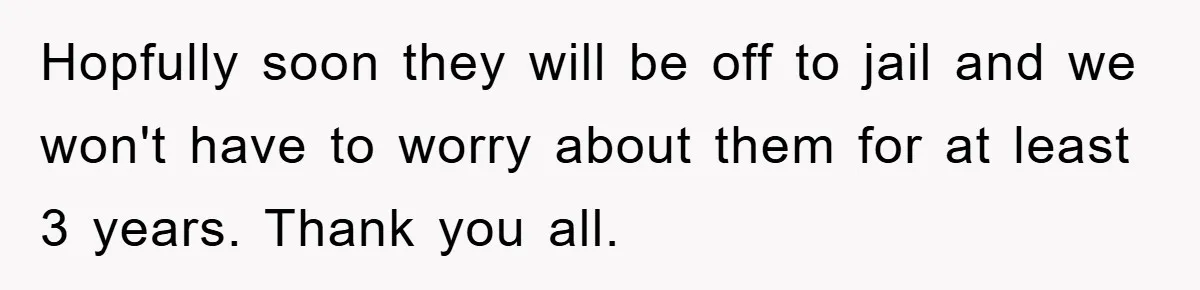 Hopfully soon they will be off to jail and we won't have to worry about them for at least 3 years. Thank you all.