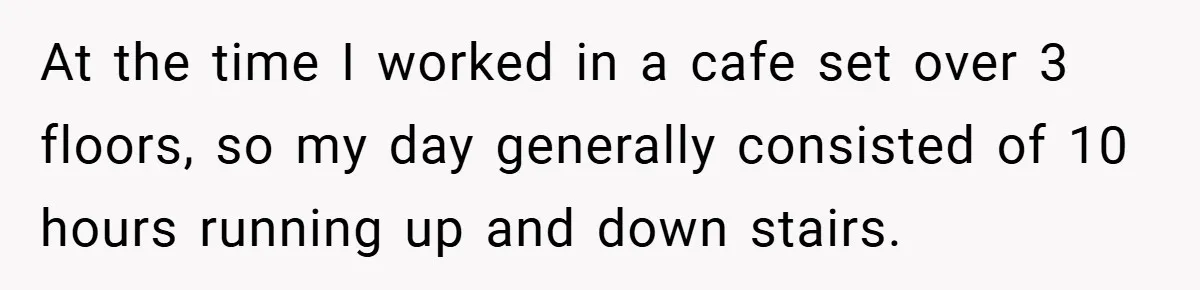At the time I worked in a cafe set over 3 floors, so my day generally consisted of 10 hours running up and down stairs.