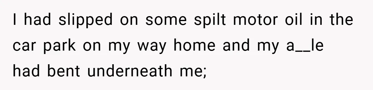 I had slipped on some spilt motor oil in the car park on my way home and my a__le had bent underneath me;