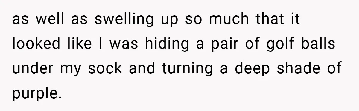 as well as swelling up so much that it looked like I was hiding a pair of golf balls under my sock and turning a deep shade of purple.