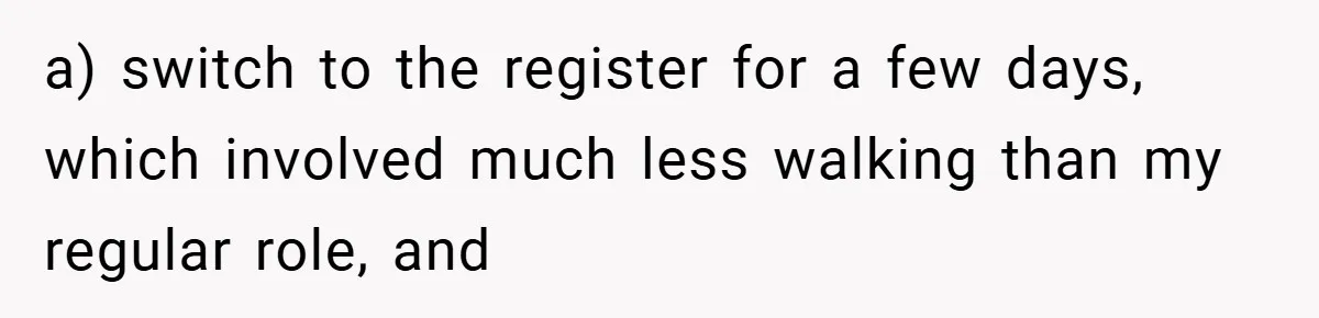 a) switch to the register for a few days, which involved much less walking than my regular role, and