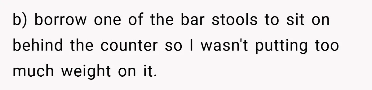 b) borrow one of the bar stools to sit on behind the counter so I wasn't putting too much weight on it.