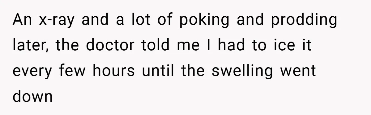 An x-ray and a lot of poking and prodding later, the doctor told me I had to ice it every few hours until the swelling went down
