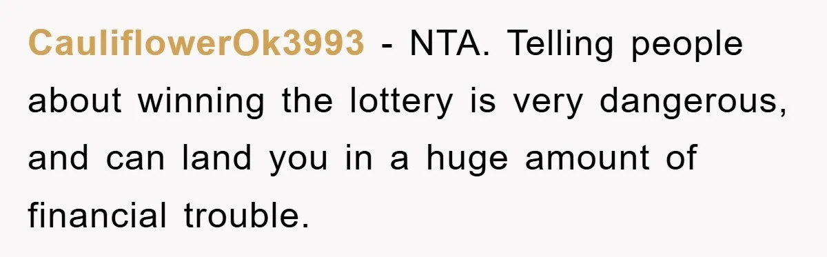 CauliflowerOk3993 − NTA. Telling people about winning the lottery is very dangerous, and can land you in a huge amount of financial trouble.