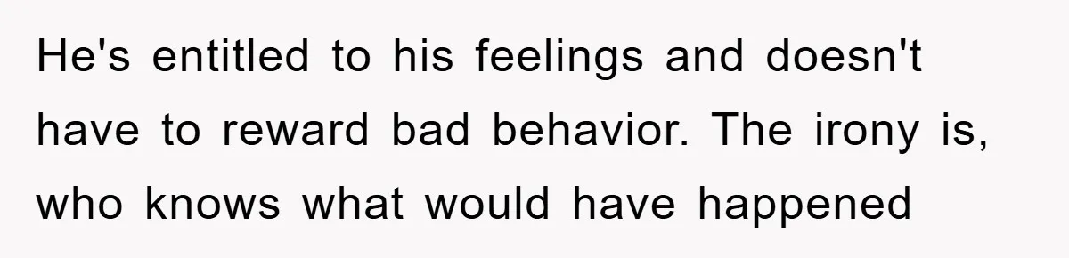 He's entitled to his feelings and doesn't have to reward bad behavior. The irony is, who knows what would have happened