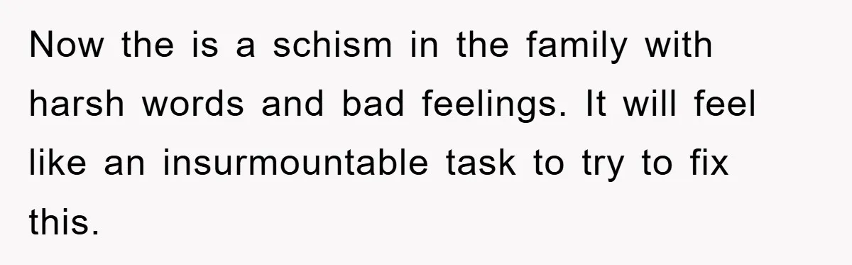 Now the is a schism in the family with harsh words and bad feelings. It will feel like an insurmountable task to try to fix this.