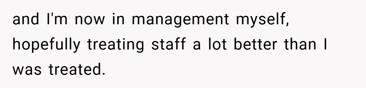 and I'm now in management myself, hopefully treating staff a lot better than I was treated.