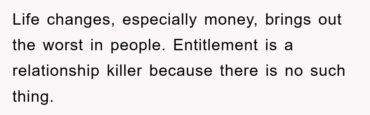 Life changes, especially money, brings out the worst in people. Entitlement is a relationship killer because there is no such thing.