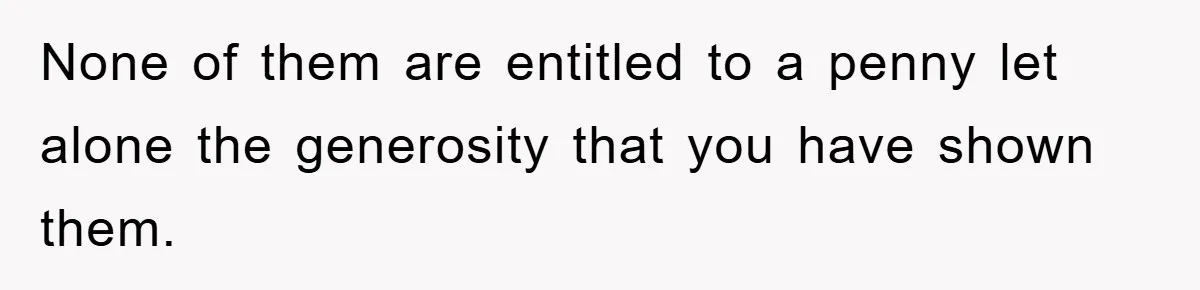 None of them are entitled to a penny let alone the generosity that you have shown them.