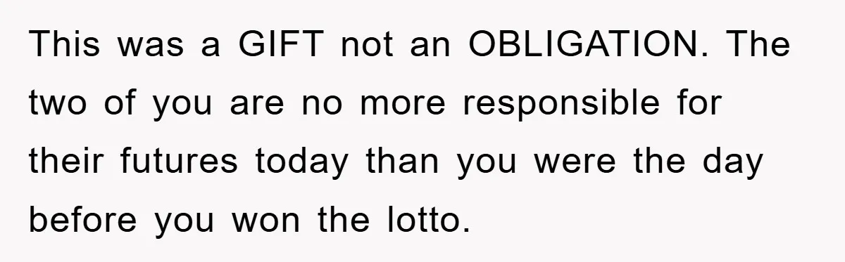 This was a GIFT not an OBLIGATION. The two of you are no more responsible for their futures today than you were the day before you won the lotto.