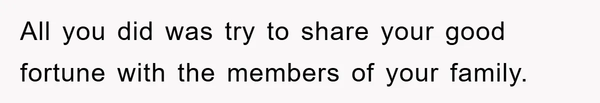 All you did was try to share your good fortune with the members of your family.