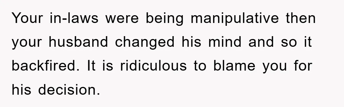 Your in-laws were being manipulative then your husband changed his mind and so it backfired. It is ridiculous to blame you for his decision.