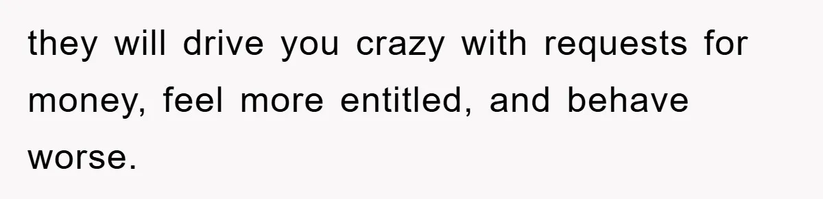 they will drive you crazy with requests for money, feel more entitled, and behave worse.