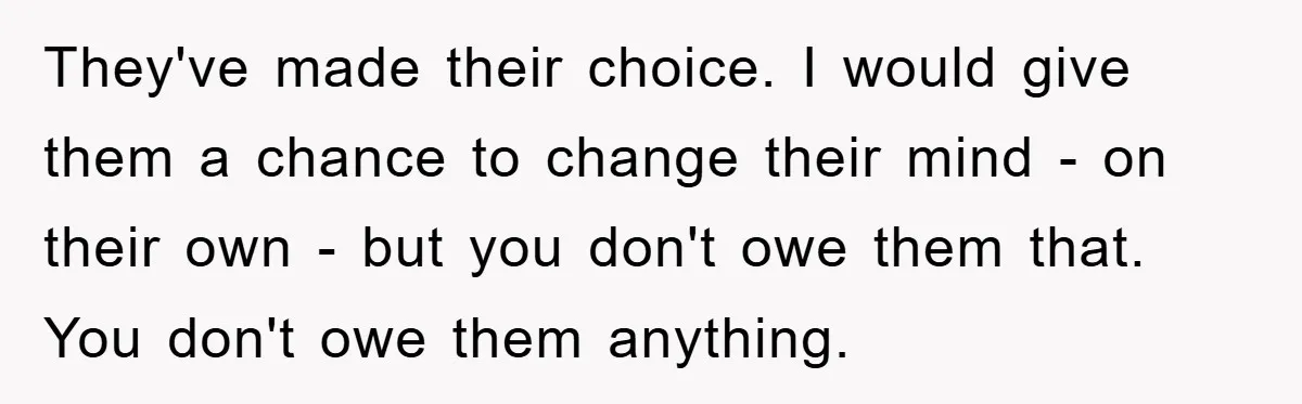 They've made their choice. I would give them a chance to change their mind - on their own - but you don't owe them that. You don't owe them anything.