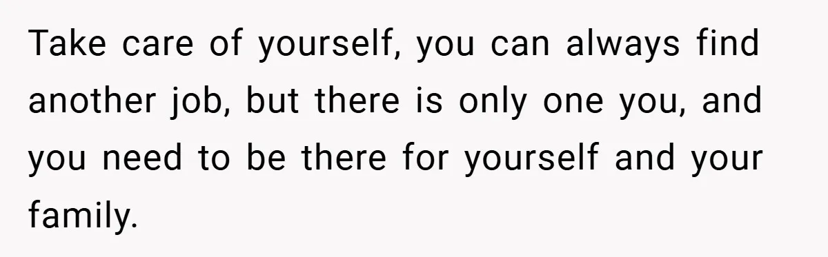 Take care of yourself, you can always find another job, but there is only one you, and you need to be there for yourself and your family.